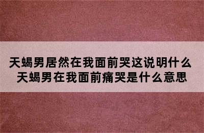 天蝎男居然在我面前哭这说明什么 天蝎男在我面前痛哭是什么意思